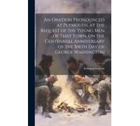 An Oration Pronounced At Plymouth, At The Request Of The Young Men Of That Town, On The Centennial Anniversary Of The Birth Day Of George Washington