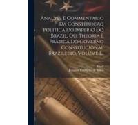 Analyse E Commentario Da Constituição Politica Do Imperio Do Brazil, Ou, Theoria E Pratica Do Governo Constitucional Brazileiro, Volume 1...