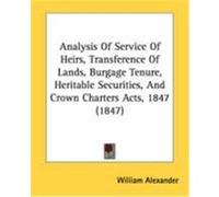 Analysis of Service of Heirs, Transference of Lands, Burgage Tenure, Heritable Securities, and Crown Charters Acts, 1847 (1847) Alexander, William (Auteur)