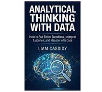 Analytical Thinking with Data: How to Ask Better Questions, Interpret Evidence, and Reason with Data