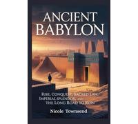 ANCIENT BABYLON: Rise, Conquest, Sacred Law, Imperial Splendor, and the Long Road to Ruin