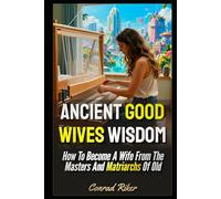Ancient Good Wives Wisdom: How To Become A Wife From The Masters And Matriarchs Of Old