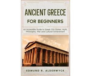 Ancient Greece for Beginners: An Accessible Guide to Gr ity-States, Myth, Philosophy, War and Cultural Achievement