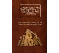 Ancient Persia and Contributions to Science, Art, and Literature: How Ancient Persia’s Science, Art, and Literature Shaped the Modern World