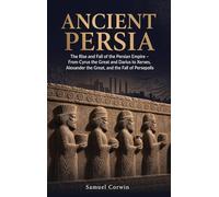 Ancient Persia: The Rise and Fall of the Persian Empire - From Cyrus the Great and Darius to Xerxes, Alexander the Great, and the Fall of Persepolis