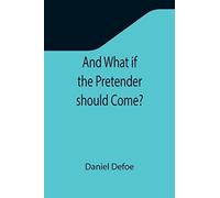 And What If The Pretender Should Come? ; Or Some Considerations Of The Advantages And Real Consequences Of The Pretender's Possessing The Crown Of Great Britain