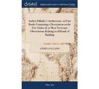 Andrea Palladios Architecture in Four Books Containing a Dissertation on the Five Orders amp ye Most Necessary Observations Relating to all Kinds of Build Andrea PalladioAndrea Palladio (Auteur)