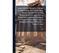 Anecdota Graeca, Sacra Et Profana, Ex Codicibus Manu Exaratis Nunc Primum In Lucem Edita, Versione Latina Donata, Et Notis Illustrata A Jo. Christophoro Wolfio... Tom. I [-iiii]