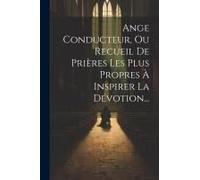 Ange Conducteur, Ou Recueil De Prières Les Plus Propres À Inspirer La Dévotion...