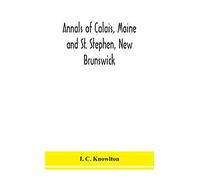 Annals Of Calais, Maine And St. Stephen, New Brunswick; Including The Village Of Milltown, Me., And The Present Town Of Milltown, N.B