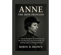 Anne: The Iron Princess: A Journey Through the Life of Princess Anne, Her Unyielding Duty, Equestrian Triumphs, and Enduring Legacy in a Changing Monarchy