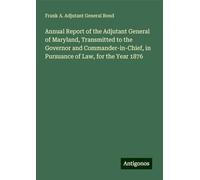Annual Report of the Adjutant General of Maryland, Transmitted to the Governor and Commander-in-Chief, in Pursuance of Law, for the Year 1876