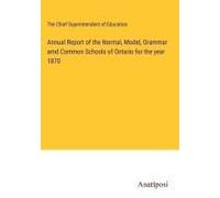 Annual Report Of The Normal, Model, Grammar Amd Common Schools Of Ontario For The Year 1870