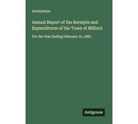 Annual Report of the Receipts and Expenditures of the Town of Milford: For the Year Ending February 10, 1883