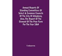 Annual Reports Of Standing Committees Of Select & Common Councils Of The City Of Allegheny, Also, The Report Of The Steward Of The Poor Farm For The Year 1864
