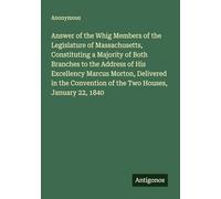Answer of the Whig Members of the Legislature of Massachusetts, Constituting a Majority of Both Branches to the Address of His Excellency Marcus ... of the Two Houses, January 22, 1840