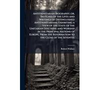 Antitrinitarian Biography; or, Sketches of the Lives and Writings of Distinguished Antitrinitarians; Exhibiting a View of the State of the Unitarian ... the Reformation to the Close of the Seventee