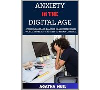 ANXIETY IN THE DIGITAL AGE: Finding Calm and Balance in a Screen-Driven World and Practical Steps to Regain Control.