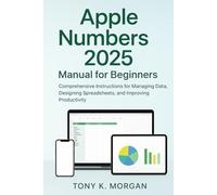 Apple Numbers 2025 Manual for Beginners: Comprehensive Instructions for Managing Data, Designing Spreadsheets, and Improving Productivity