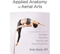Applied Anatomy of Aerial Arts: An Illustrated Guide to Strength, Flexibility, Training, and Injury Prevention