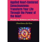 Applied Heart-Centered Consciousness: Transform Your Life Through the Power of the Heart: Proven by Science and Physics