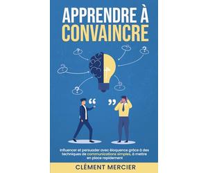 APPRENDRE À CONVAINCRE: Influencer et persuader avec éloquence grâce à des techniques de communications simples, à mettre en place rapidement