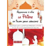 Apprendre à faire la prière en islam pour débutant: Magnifique guide illustré pour apprendre la prière islamique et les ablutions (pour débutants, enfants et adultes)
