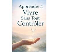 Apprendre à Vivre Sans Tout Contrôler: Retrouver de la liberté intérieure, réduire l’anxiété et avancer avec plus de confiance