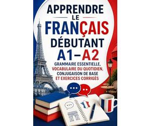 Apprendre le Français Débutant A1-A2 : Grammaire Essentielle, Vocabulaire du Quotidien, Conjugaison de Base et Exercices Corrigés