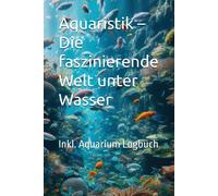 Aquaristik - Die Faszinierende Welt Unter Wasser: Das Auqarium Buch Für Einsteiger - Idieses Buch Ist Ein Umfassender Ratgeber Für Alle, Die Sich Für Die Faszinierende Welt Der Aquaristik Interessiere