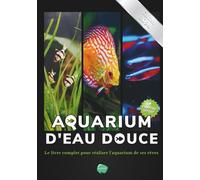 Aquarium d'eau douce: Le livre complet pour réaliser l'aquarium de ses rêves - Guide pas à pas pour débutant, amateur et chevronné - + de 80 fiches ... poissons, plantes et maladie incluses inclues
