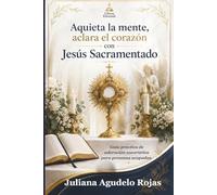 Aquieta la mente, aclara el corazón con Jesús Sacramentado: Guía práctica de adoración eucarística para personas ocupadas.