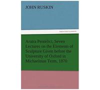 Aratra Pentelici, Seven Lectures On The Elements Of Sculpture Given Before The University Of Oxford In Michaelmas Term, 1870