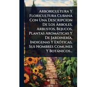 Arboricultura Y Floricultura Cubana Con Una Descripcion De Los Ã rboles, Arbustos, Bejucos, Plantas Aromàticas Y De JardinerÃ-a, Indigenas Y ExÃ3ticas, Sus Nombres Comunes Y Botànicos...