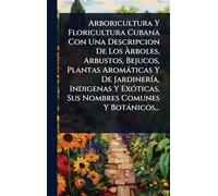 Arboricultura Y Floricultura Cubana Con Una Descripcion De Los Ã rboles, Arbustos, Bejucos, Plantas Aromàticas Y De JardinerÃ-a, Indigenas Y ExÃ3ticas, Sus Nombres Comunes Y Botànicos...