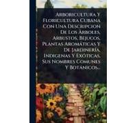 Arboricultura Y Floricultura Cubana Con Una Descripcion De Los ÃRboles, Arbustos, Bejucos, Plantas Aromàticas Y De Jardinerã-A, Indigenas Y Exã3ticas, Sus Nombres Comunes Y Botànicos...