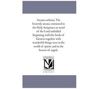 Arcana C Lestia. The Heavenly Arcana Contained In The Holy Scriptures Or Word Of The Lord Unfolded Beginning With The Book Of Genesis Together With Wo