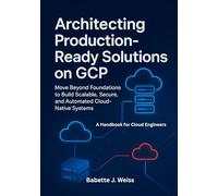 Architecting Production, Ready Solutions on GCP: Move Beyond Foundations to Build Scalable, Secure, and Automated Cloud-Native Systems