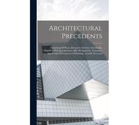Architectural Precedents: Consisting Of Plans, Elevations, Sections And Details, Together With Specifications, Bills Of Quantities, Estimates, A
