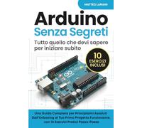 Arduino Senza Segreti - Tutto quello che devi sapere per iniziare subito: Una Guida Completa per Principianti Assoluti Dall'Unboxing al Tuo Primo ... con 10 Esercizi Pratici Passo-Passo