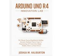 Arduino Uno R4 Innovation Lab: The Ultimate Practical Handbook for Building Innovative Hardware Projects Using C++ Programming, IoT Connectivity, Display Modules, Motors, and Smart Devices