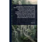 Argentine-Chilian Boundary. Report Presented to the Tribunal Appointed by Her Britannic Majesty's Government "to Consider and Report Upon the ... Argentine and Chilian Republics" to Justify