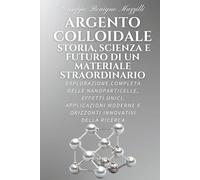 ARGENTO COLLOIDALE - STORIA, SCIENZA E FUTURO DI UN MATERIALE STRAORDINARIO: Esplorazione Completa delle Nanoparticelle, Effetti Unici, Applicazioni Moderne e Orizzonti Innovativi della Ricerca