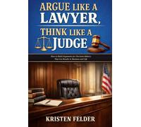 Argue Like a Lawyer, Think Like A Judge: How To Build Arguments for Decision-Makers That Get Results in Business and Life