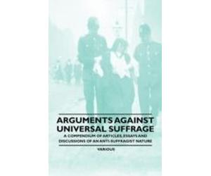Arguments Against Universal Suffrage - A Compendium Of Articles, Essays And Discussions Of An Anti-Suffragist Nature