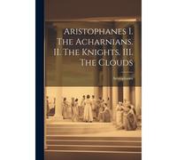 Aristophanes I. The Acharnians. Ii. The Knights. Iii. The Clouds