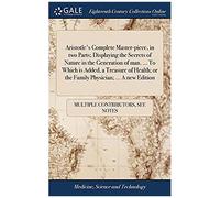Aristotle's Complete Master-Piece, In Two Parts; Displaying The Secrets Of Nature In The Generation Of Man. To Which Is Added, A Treasure Of Health; Or The Family Physician. A New Edition