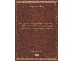 Arithmétique appliquée, ou Recueil méthodique de 730 problèmes recueillis dans les examens, à l'usage des candidats au certificat d'études primaires... par G. Bovier-Lapierre,... Livre [édition 1882]