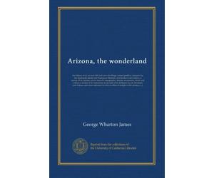 Arizona, the wonderland: the history of its ancient cliff and cave dwellings, ruined pueblos, conquest by the Spaniards, Jesuit and Franciscan ... deserts, mountains, rivers and valleys; a...