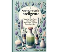 Aromaterapia Inteligente: Todo Lo Que Debes Saber Para La Aplicación Eficaz e Inmediata Hoy